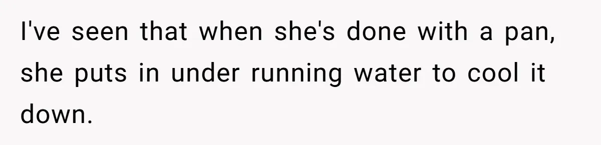 I've seen that when she's done with a pan, she puts in under running water to cool it down.