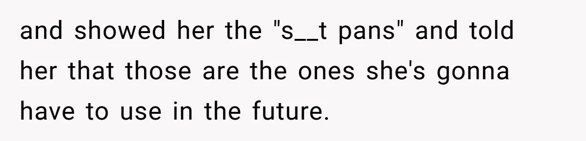 and showed her the "s__t pans" and told her that those are the ones she's gonna have to use in the future.