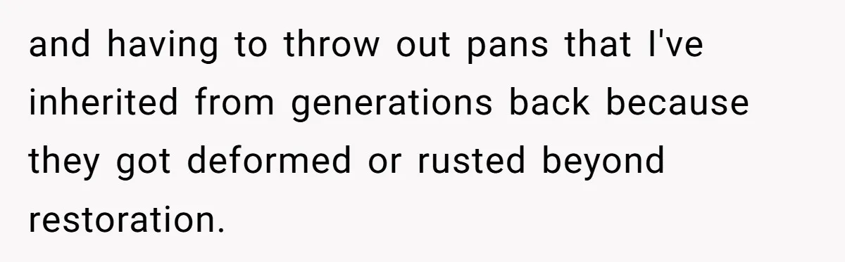 and having to throw out pans that I've inherited from generations back because they got deformed or rusted beyond restoration.