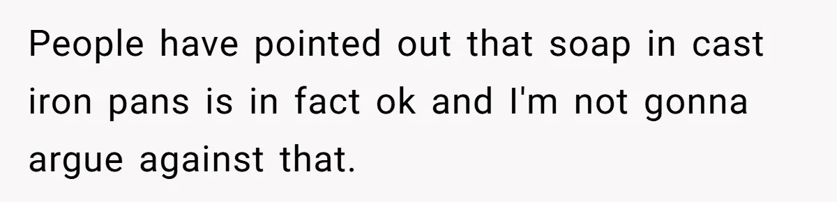 People have pointed out that soap in cast iron pans is in fact ok and I'm not gonna argue against that.