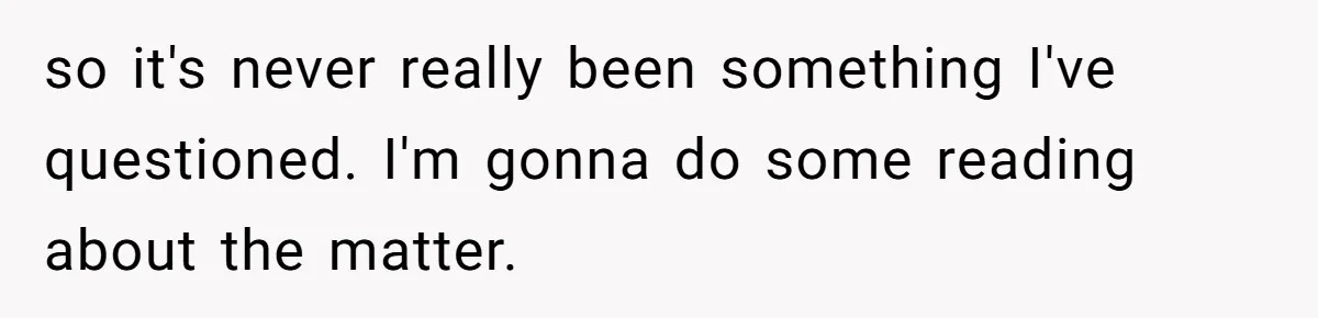 so it's never really been something I've questioned. I'm gonna do some reading about the matter.