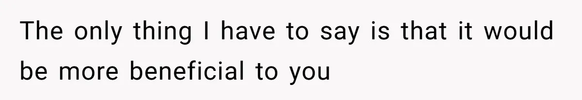 The only thing I have to say is that it would be more beneficial to you