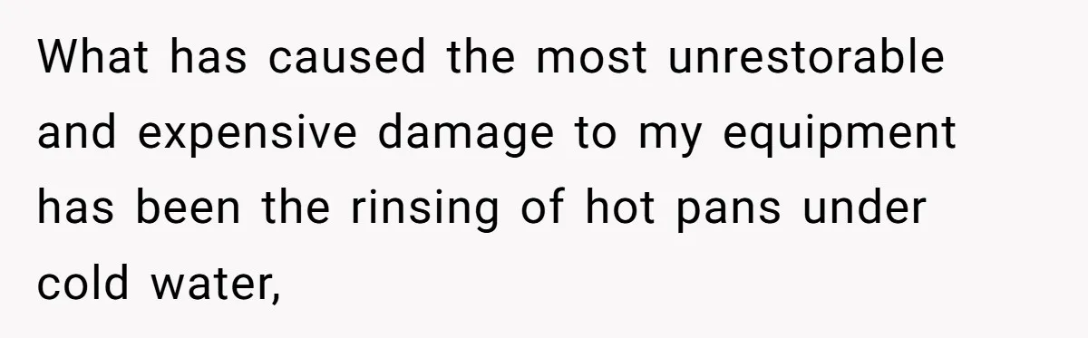 What has caused the most unrestorable and expensive damage to my equipment has been the rinsing of hot pans under cold water,
