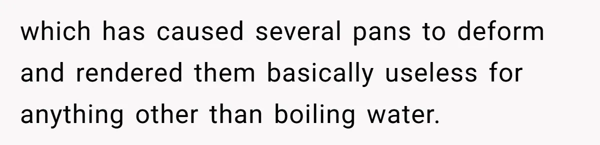 which has caused several pans to deform and rendered them basically useless for anything other than boiling water.