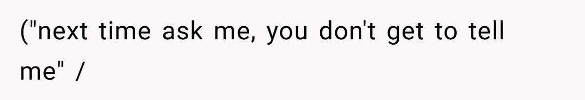 ("next time ask me, you don't get to tell me" /