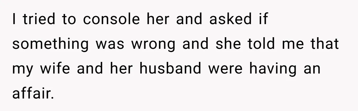 I tried to console her and asked if something was wrong and she told me that my wife and her husband were having an affair.