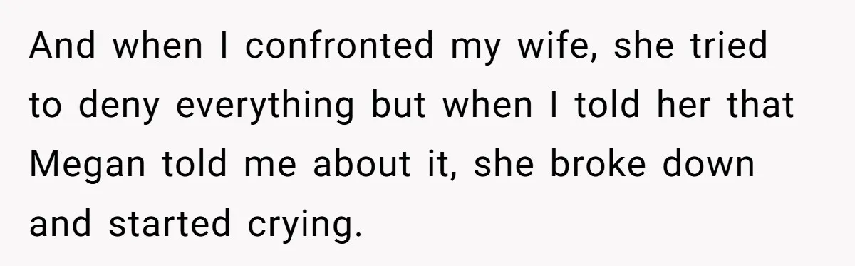 And when I confronted my wife, she tried to deny everything but when I told her that Megan told me about it, she broke down and started crying.