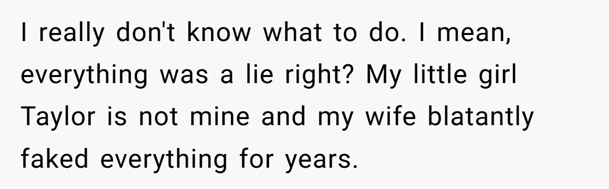 I really don't know what to do. I mean, everything was a lie right? My little girl Taylor is not mine and my wife blatantly faked everything for years.