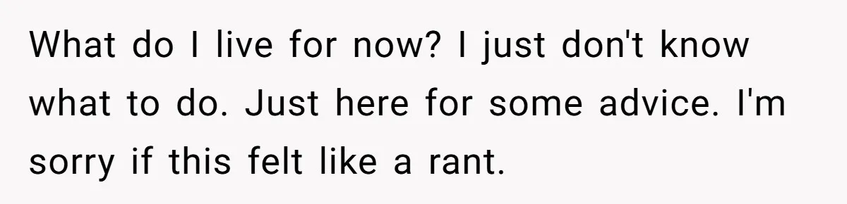 What do I live for now? I just don't know what to do. Just here for some advice. I'm sorry if this felt like a rant.