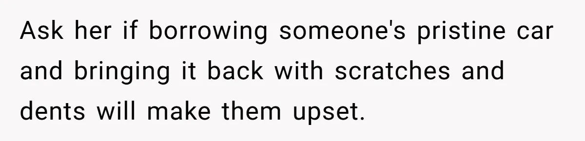 Ask her if borrowing someone's pristine car and bringing it back with scratches and dents will make them upset.