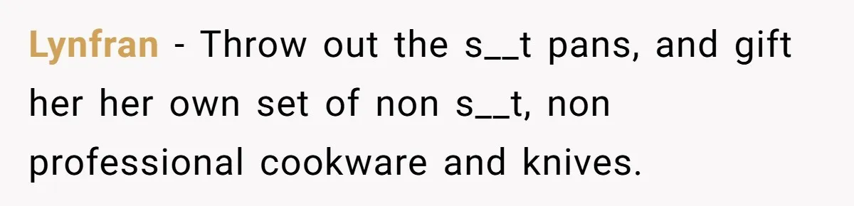 Lynfran − Throw out the s__t pans, and gift her her own set of non s__t, non professional cookware and knives.