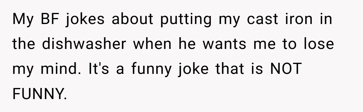 My BF jokes about putting my cast iron in the dishwasher when he wants me to lose my mind. It's a funny joke that is NOT FUNNY.