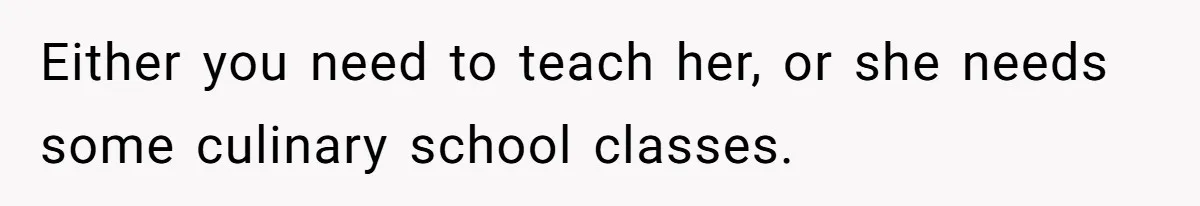 Either you need to teach her, or she needs some culinary school classes.
