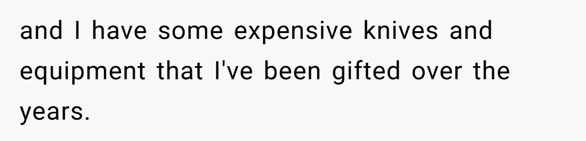 and I have some expensive knives and equipment that I've been gifted over the years.