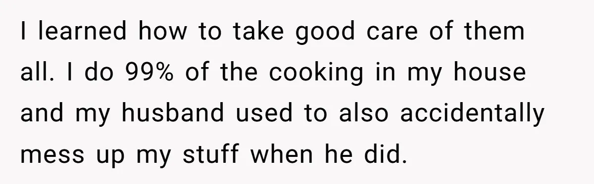 I learned how to take good care of them all. I do 99% of the cooking in my house and my husband used to also accidentally mess up my stuff...