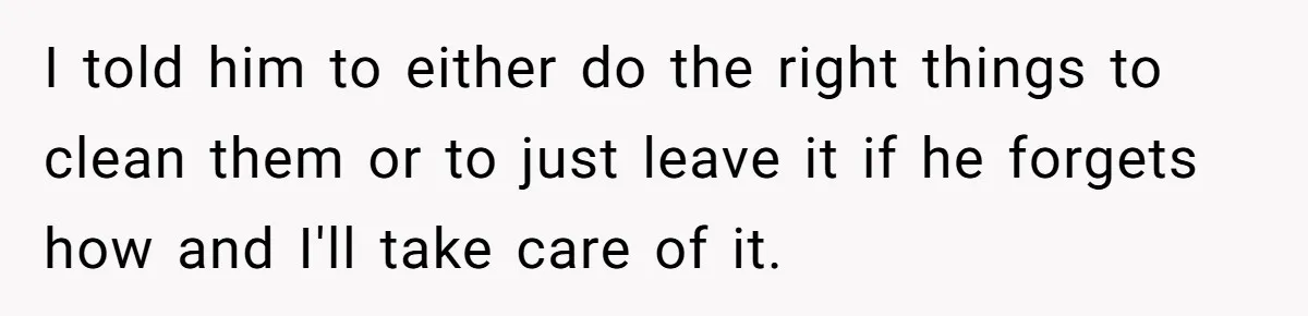 I told him to either do the right things to clean them or to just leave it if he forgets how and I'll take care of it.