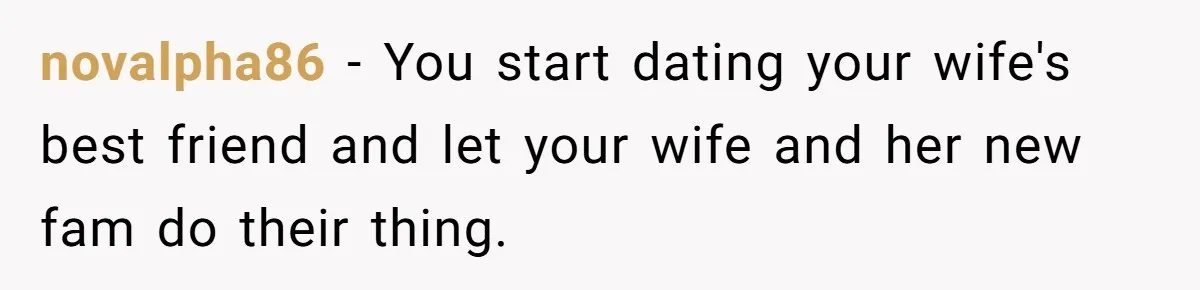 novalpha86 − You start dating your wife's best friend and let your wife and her new fam do their thing.