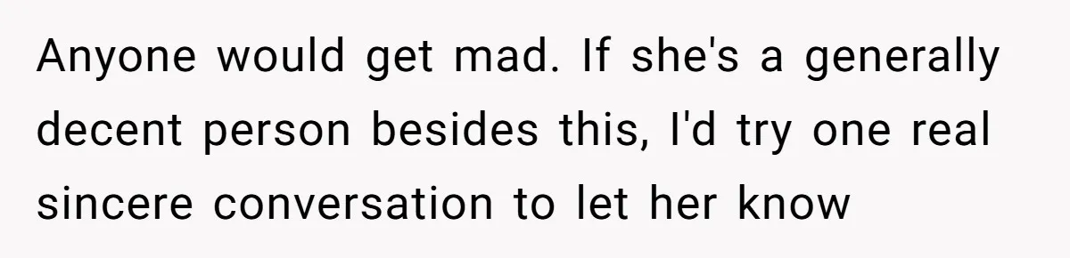 Anyone would get mad. If she's a generally decent person besides this, I'd try one real sincere conversation to let her know