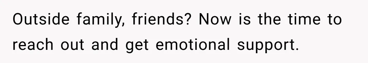 Outside family, friends? Now is the time to reach out and get emotional support.