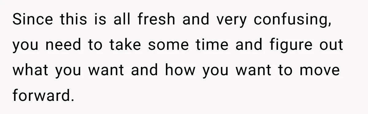 Since this is all fresh and very confusing, you need to take some time and figure out what you want and how you want to move forward.