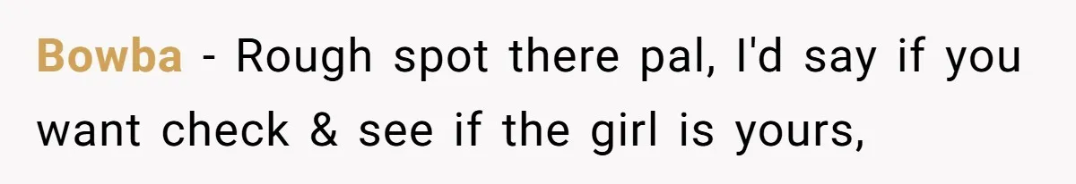 Bowba − Rough spot there pal, I'd say if you want check & see if the girl is yours,