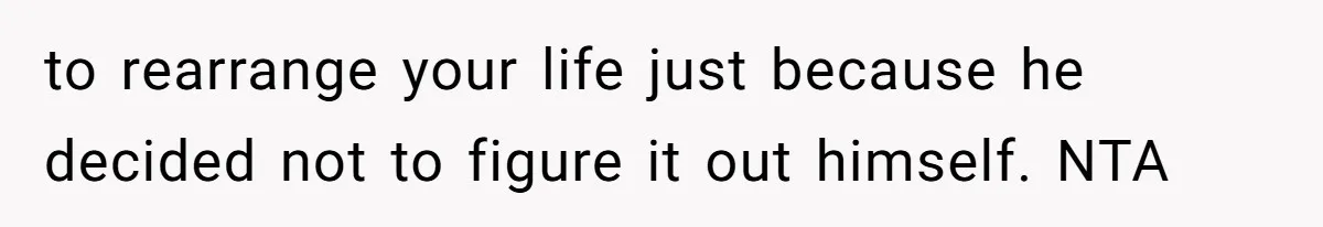 to rearrange your life just because he decided not to figure it out himself. NTA