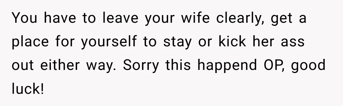You have to leave your wife clearly, get a place for yourself to stay or kick her ass out either way. Sorry this happend OP, good luck!
