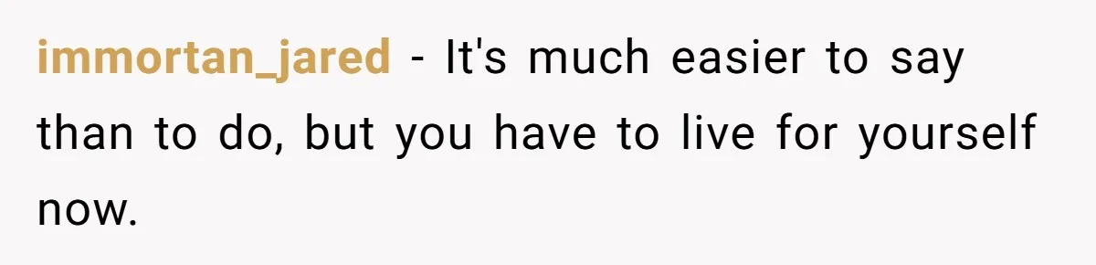 immortan_jared − It's much easier to say than to do, but you have to live for yourself now.