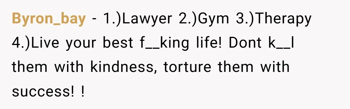 Byron_bay − 1.)Lawyer 2.)Gym 3.)Therapy 4.)Live your best f__king life! Dont k__l them with kindness, torture them with success! !