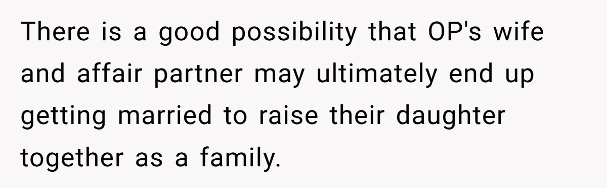 There is a good possibility that OP's wife and affair partner may ultimately end up getting married to raise their daughter together as a family.