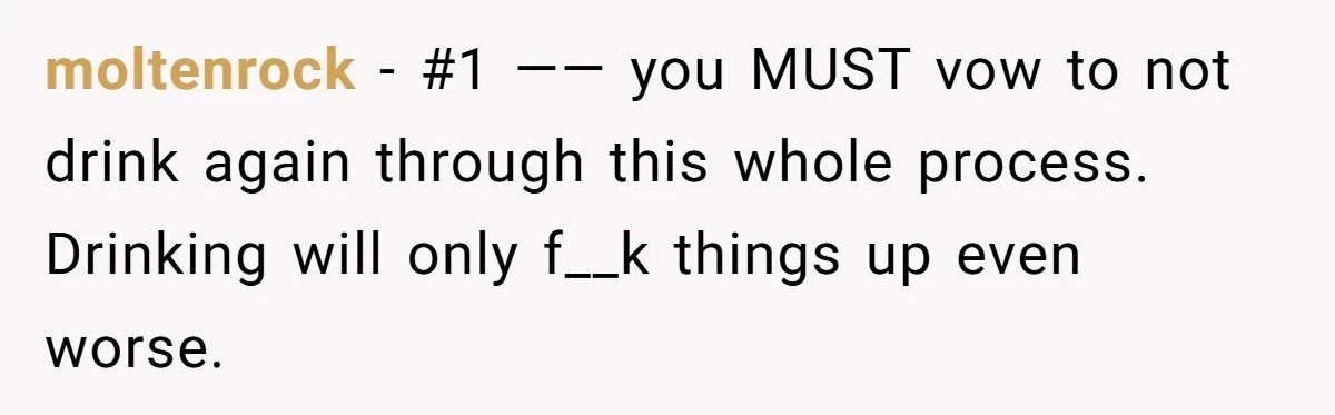 moltenrock − #1 —— you MUST vow to not drink again through this whole process. Drinking will only f__k things up even worse.