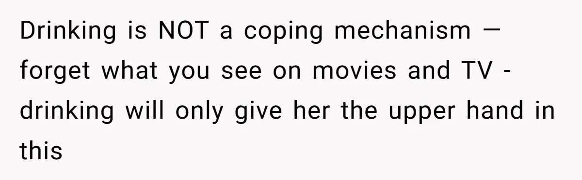 Drinking is NOT a coping mechanism — forget what you see on movies and TV - drinking will only give her the upper hand in this