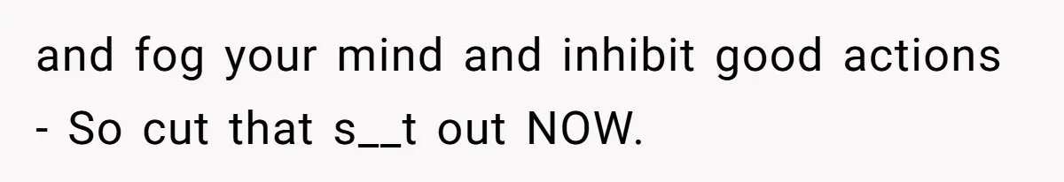 and fog your mind and inhibit good actions - So cut that s__t out NOW.