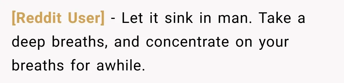 [Reddit User] − Let it sink in man. Take a deep breaths, and concentrate on your breaths for awhile.