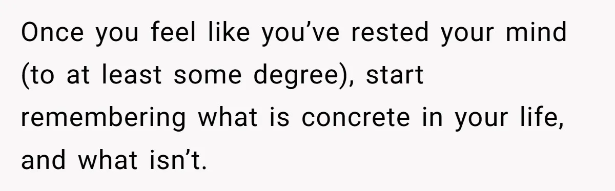 Once you feel like you’ve rested your mind (to at least some degree), start remembering what is concrete in your life, and what isn’t.