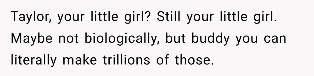 Taylor, your little girl? Still your little girl. Maybe not biologically, but buddy you can literally make trillions of those.