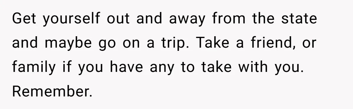 Get yourself out and away from the state and maybe go on a trip. Take a friend, or family if you have any to take with you. Remember.