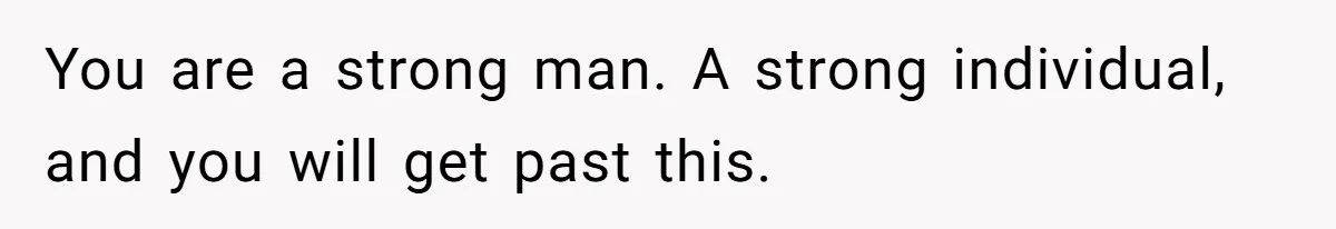 You are a strong man. A strong individual, and you will get past this.