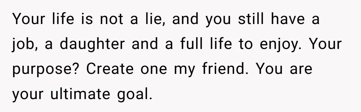 Your life is not a lie, and you still have a job, a daughter and a full life to enjoy. Your purpose? Create one my friend. You are your ultimate...