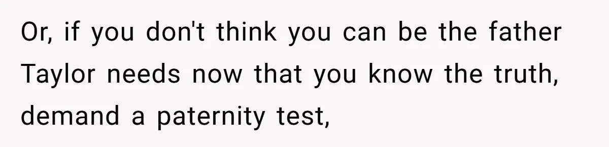 Or, if you don't think you can be the father Taylor needs now that you know the truth, demand a paternity test,
