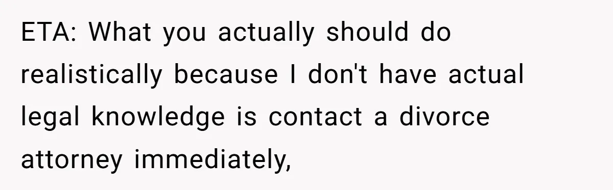 ETA: What you actually should do realistically because I don't have actual legal knowledge is contact a divorce attorney immediately,
