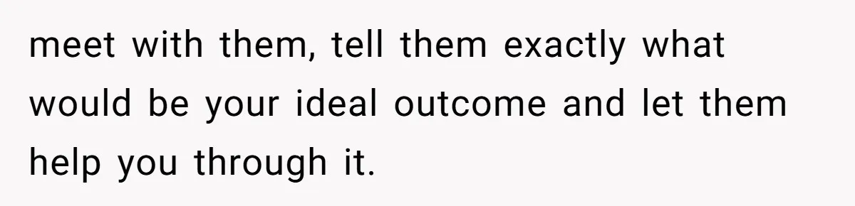 meet with them, tell them exactly what would be your ideal outcome and let them help you through it.