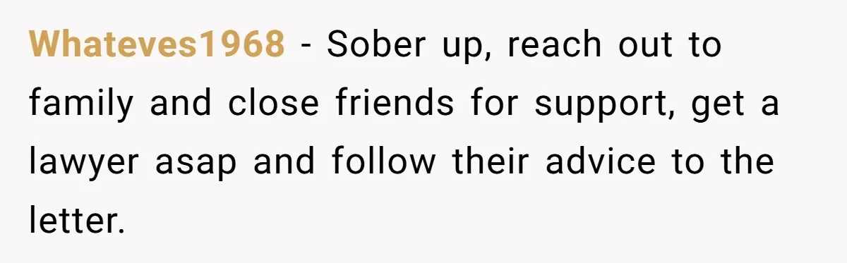 Whateves1968 − Sober up, reach out to family and close friends for support, get a lawyer asap and follow their advice to the letter.