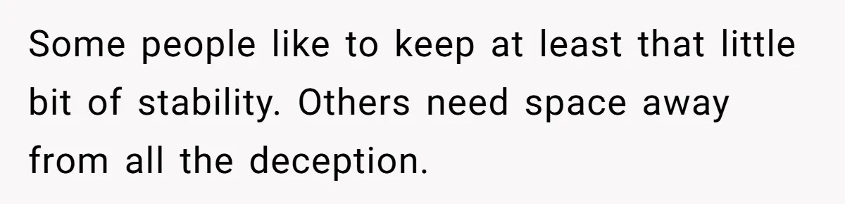 Some people like to keep at least that little bit of stability. Others need space away from all the deception.