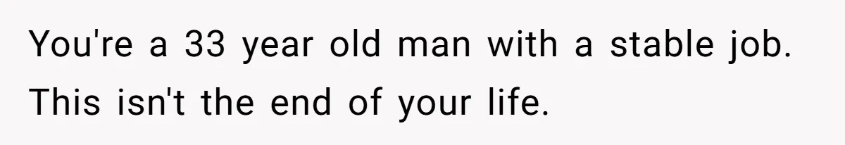 You're a 33 year old man with a stable job. This isn't the end of your life.