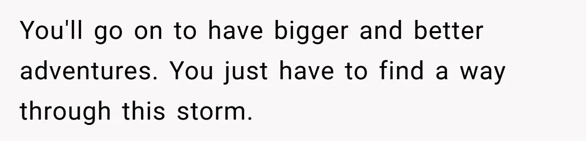 You'll go on to have bigger and better adventures. You just have to find a way through this storm.