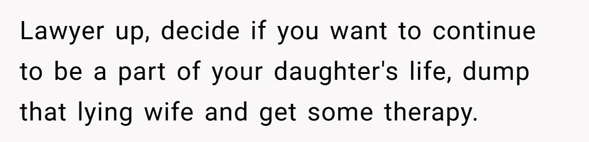 Lawyer up, decide if you want to continue to be a part of your daughter's life, dump that lying wife and get some therapy.