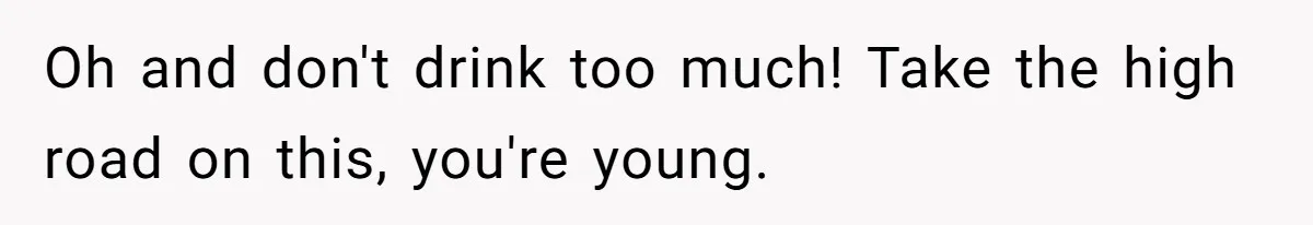 Oh and don't drink too much! Take the high road on this, you're young.