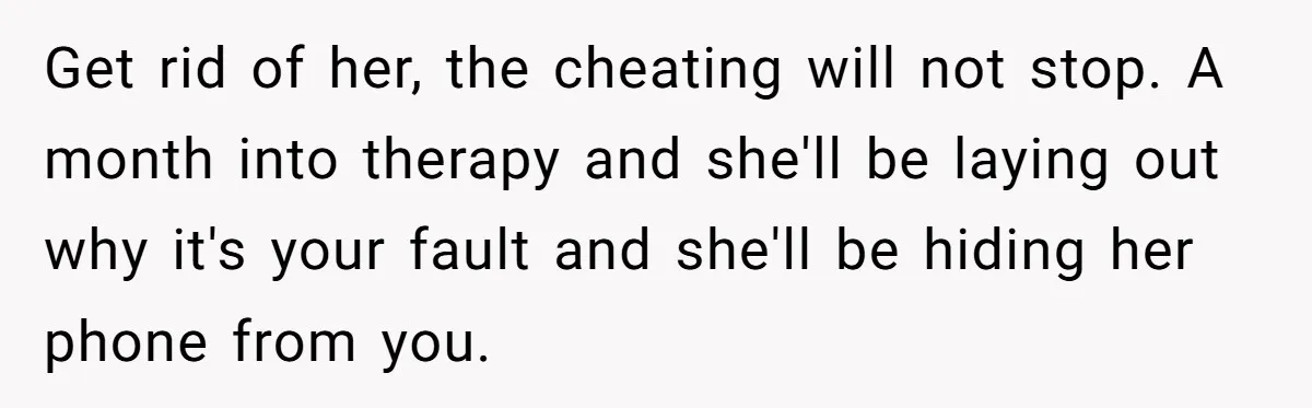 Get rid of her, the cheating will not stop. A month into therapy and she'll be laying out why it's your fault and she'll be hiding her phone from you.