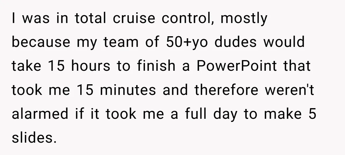 I was in total cruise control, mostly because my team of 50+yo dudes would take 15 hours to finish a PowerPoint that took me 15 minutes and therefore weren't alarmed...